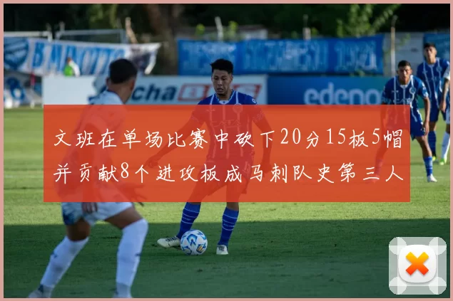 文班在单场比赛中砍下20分15板5帽并贡献8个进攻板成马刺队史第三人追平邓肯伟业