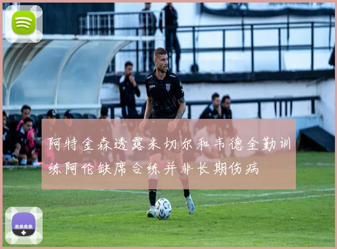 阿特金森透露米切尔和韦德全勤训练阿伦缺席合练并非长期伤病