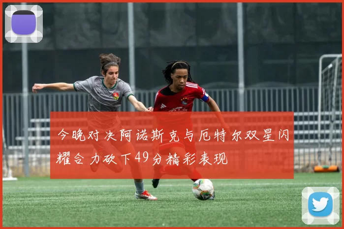 今晚对决阿诺斯克与厄特尔双星闪耀合力砍下49分精彩表现