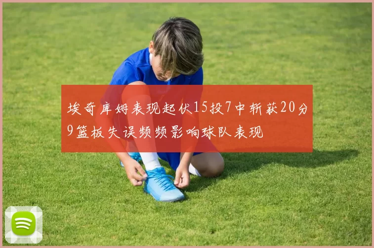 埃奇库姆表现起伏15投7中斩获20分9篮板失误频频影响球队表现