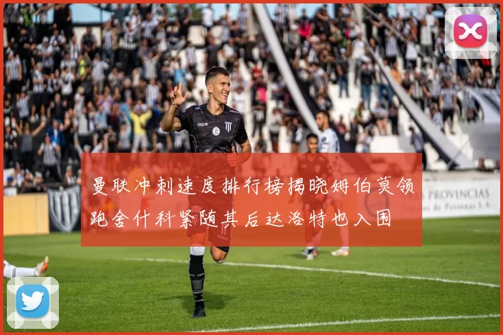 曼联冲刺速度排行榜揭晓姆伯莫领跑舍什科紧随其后达洛特也入围