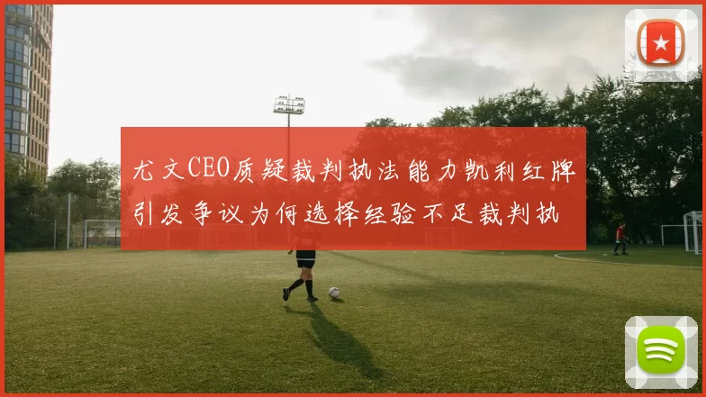 尤文CEO质疑裁判执法能力凯利红牌引发争议为何选择经验不足裁判执法欧冠比赛
