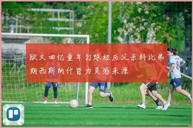 欧文回忆童年打球经历父亲科比弗朗西斯纳什皆为灵感来源