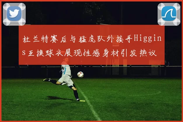 杜兰特赛后与猛虎队外接手Higgins互换球衣展现性感身材引发热议