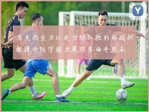 马克西全力以赴为球队胜利而战积极提升防守能力展现多面手风采
