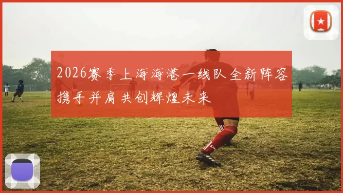 2026赛季上海海港一线队全新阵容携手并肩共创辉煌未来
