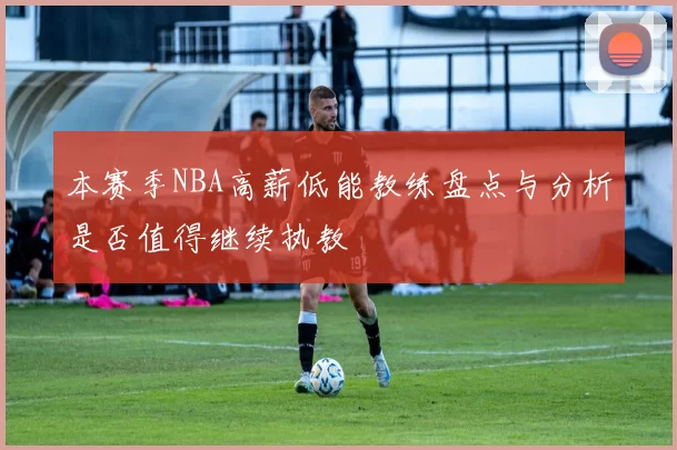 本赛季NBA高薪低能教练盘点与分析是否值得继续执教