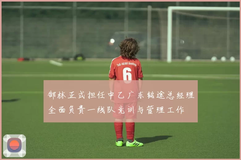 郜林正式担任中乙广东铭途总经理全面负责一线队竞训与管理工作