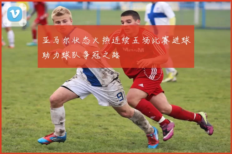 亚马尔状态火热连续五场比赛进球助力球队争冠之路