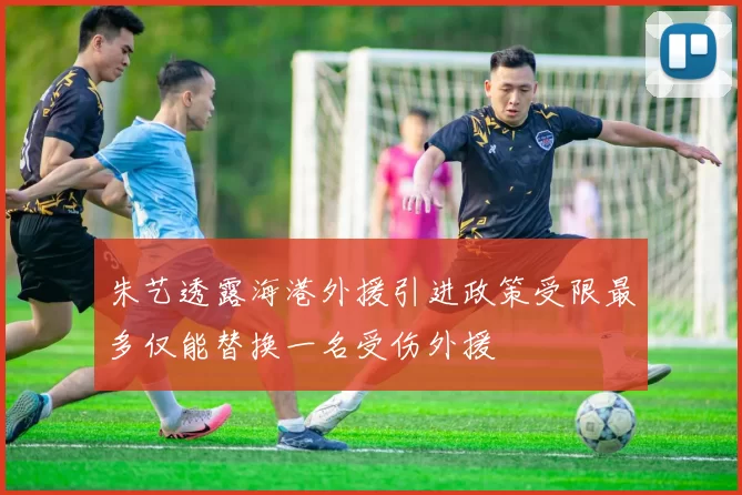 朱艺透露海港外援引进政策受限最多仅能替换一名受伤外援