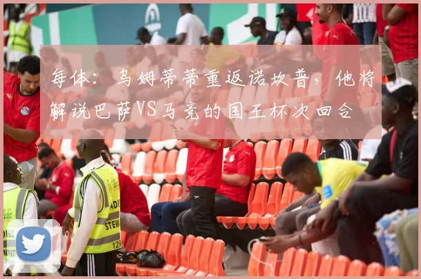 每体：乌姆蒂蒂重返诺坎普，他将解说巴萨VS马竞的国王杯次回合