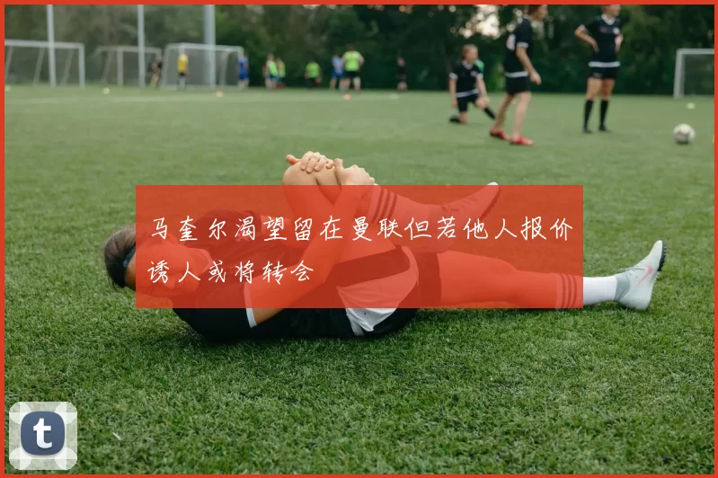 马奎尔渴望留在曼联但若他人报价诱人或将转会