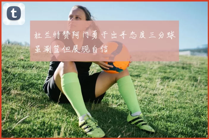 杜兰特赞阿门勇于出手态度三分球虽涮筐但展现自信