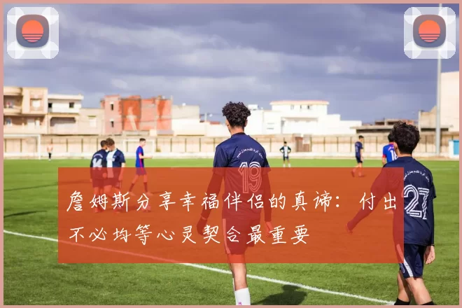 詹姆斯分享幸福伴侣的真谛：付出不必均等心灵契合最重要