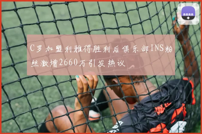 C罗加盟利雅得胜利后俱乐部INS粉丝激增2660万引发热议