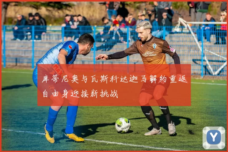 库蒂尼奥与瓦斯科达迦马解约重返自由身迎接新挑战