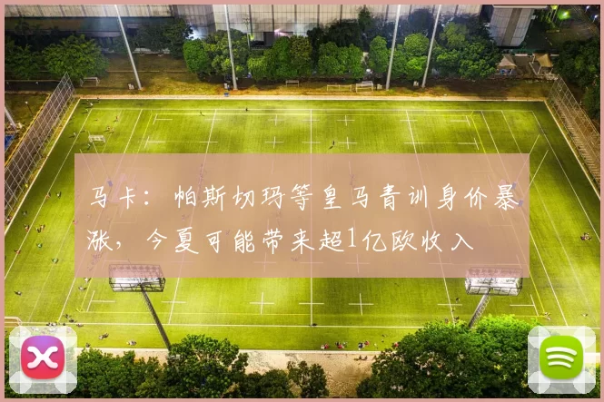 马卡：帕斯切玛等皇马青训身价暴涨，今夏可能带来超1亿欧收入