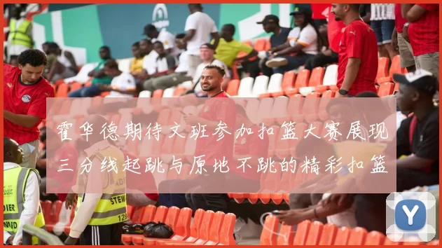 霍华德期待文班参加扣篮大赛展现三分线起跳与原地不跳的精彩扣篮技巧