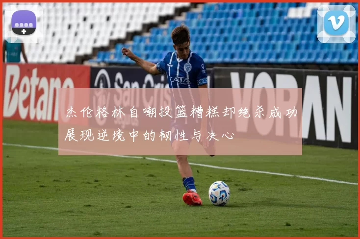杰伦格林自嘲投篮糟糕却绝杀成功展现逆境中的韧性与决心