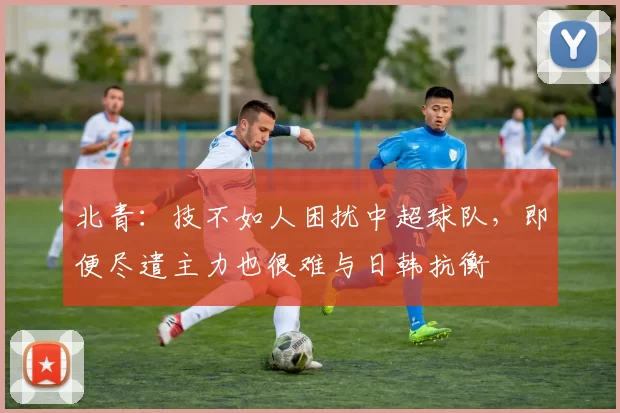 北青：技不如人困扰中超球队，即便尽遣主力也很难与日韩抗衡